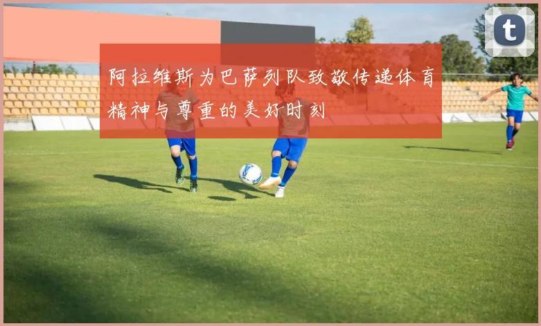 阿拉维斯为巴萨列队致敬传递体育精神与尊重的美好时刻
