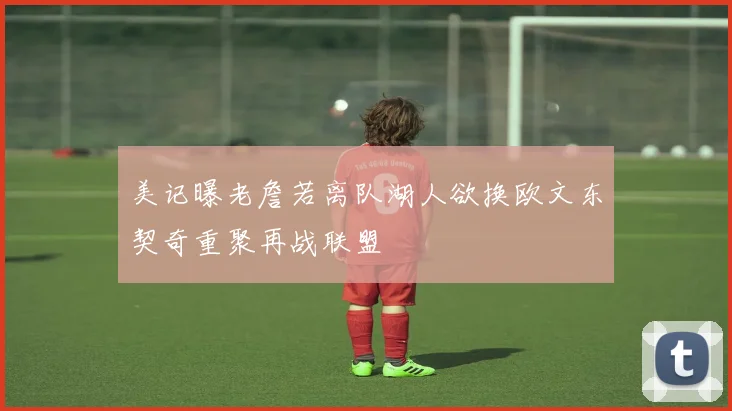 美记曝老詹若离队湖人欲换欧文东契奇重聚再战联盟