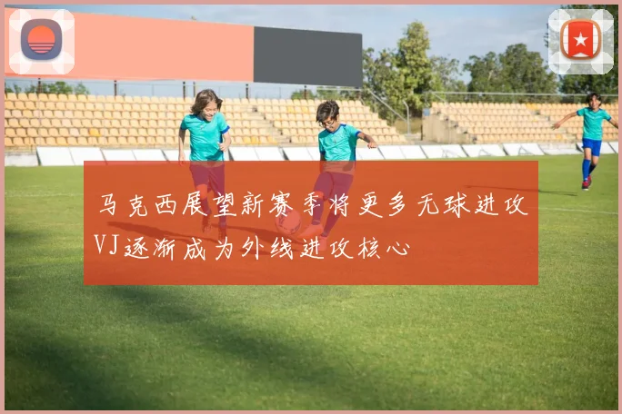 马克西展望新赛季将更多无球进攻VJ逐渐成为外线进攻核心