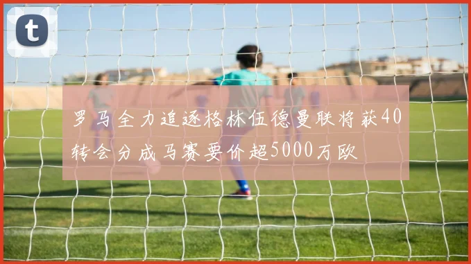 罗马全力追逐格林伍德曼联将获40转会分成马赛要价超5000万欧