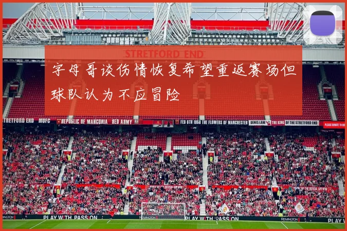 字母哥谈伤情恢复希望重返赛场但球队认为不应冒险