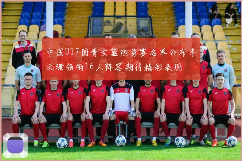 中国U17国青女篮热身赛名单公布李沅珊领衔16人阵容期待精彩表现