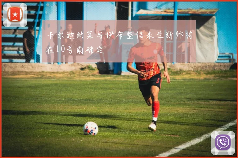 卡尔迪纳莱与伊布坚信米兰新帅将在10号前确定