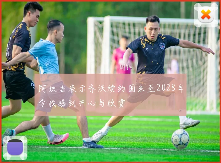 阿坎吉表示齐沃续约国米至2028年令我感到开心与欣赏