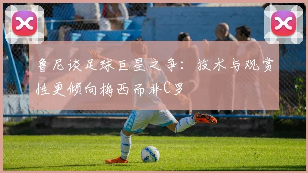 鲁尼谈足球巨星之争：技术与观赏性更倾向梅西而非C罗